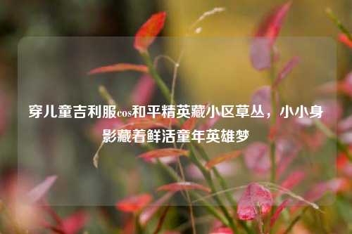 穿儿童吉利服cos和平精英藏小区草丛,小小身影藏着鲜活童年英雄梦