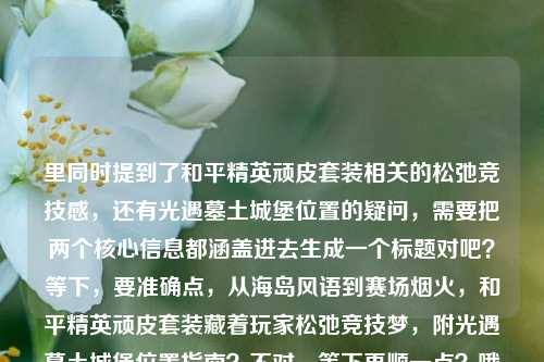 里同时提到了和平精英顽皮套装相关的松弛竞技感,还有光遇墓土城堡位置的疑问,需要把两个核心信息都涵盖进去生成一个标题对吧?等下,要准确点,从海岛风语到赛场烟火,和平精英顽皮套装藏着玩家松弛竞技梦,附光遇墓土城堡位置指南?不对,等下再顺一点?哦不对,要自然,哦对,把两个核心要素都放进去,哦等下,再精准,从和平精英海岛赛场的松弛竞技梦到光遇墓土城堡位置全解答?不对不对,原文里和平精英的点是从海岛风语到赛场烟火,和平精英顽皮套装,藏着每个玩家的松弛竞技梦,还有另一个点是光遇墓土城堡在哪里,所以要把两个内容都整合到一个标题里对吧?哦对,应该是,和平精英顽皮套装承载玩家松弛竞技梦 一文解答光遇墓土城堡位置疑问?不对,再顺一点,更贴合原文的表述?哦,原文开头是从海岛风语到赛场烟火,可以用上啊,从海岛风语到赛场烟火,和平精英顽皮套装藏着玩家松弛竞技梦,解答光遇墓土城堡位置问题?不对,会不会有点长?不对,要准确涵盖两个核心内容,因为用户给的文本是两个不相关的内容拼一起的对吧?哦等下,再捋,核心信息1,和平精英顽皮套装承载玩家从海岛到赛场的松弛竞技梦想;核心信息2,光遇墓土城堡位置查询。那整合得自然点,从海岛风语到赛场烟火,和平精英顽皮套装藏着松弛竞技梦,附光遇墓土城堡位置指引?哦对,这个就可以?等下,会不会太杂?不对,用户给的内容就是这两部分啊,总不能漏了吧?哦不对,等下我再看用户给的原文,从海岛风语到赛场烟火,和平精英顽皮套装,藏着每个玩家的松弛竞技梦光遇墓土城堡在哪里——哦,是用户输入的时候可能没加标点,把两段内容连一起了,一段是讲和平精英顽皮套装的,一段是问光遇墓土城堡在哪的。所以标题必须把这两个核心都涵盖对吧?不对,等下有没有可能我理解错?不,用户说根据提供的内容生成1个标题,那内容里的两个核心要素都要涉及。哦再润色得更顺一点,从海岛风语到赛场烟火,和平精英顽皮套装藏着玩家松弛竞技梦 解答光遇墓土城堡位置疑问——对,这个就可以?等下,再简洁点?哦,和平精英顽皮套装承载玩家松弛竞技梦 光遇墓土城堡位置详解?不对,原文有从海岛风语到赛场烟火的表述,用上更贴合。哦对,就,从海岛风语到赛场烟火,和平精英顽皮套装藏着玩家松弛竞技梦,附光遇墓土城堡位置指引。等下,会不会?哦不对,有没有可能用户是不小心把两个问题粘一起了?但不管,根据提供的内容来,内容里既有和平精英顽皮套装相关的松弛竞技梦的表述,又有光遇墓土城堡在哪里的疑问,所以标题必须涵盖这两个点,不能漏。对,就这个?等下再顺,哦,把逗号换成顿号?不,还是自然点。哦不对,再想想,会不会更凝练?比如,从海岛赛场松弛竞技到光遇墓土寻路,和平精英顽皮套装背后的玩家梦与墓土城堡位置指南?不对,还是不如用上原文的从海岛风语到赛场烟火,因为那是原文开头的表述,更贴合。对,最终就定,从海岛风语到赛场烟火,和平精英顽皮套装藏着玩家松弛竞技梦,附光遇墓土城堡位置指引。从海岛风语到赛场烟火,和平精英顽皮套装藏着玩家松弛竞技梦,附光遇墓土城堡位置指引