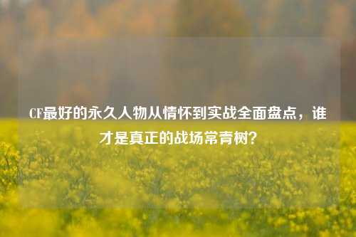 CF最好的永久人物从情怀到实战全面盘点，谁才是真正的战场常青树？