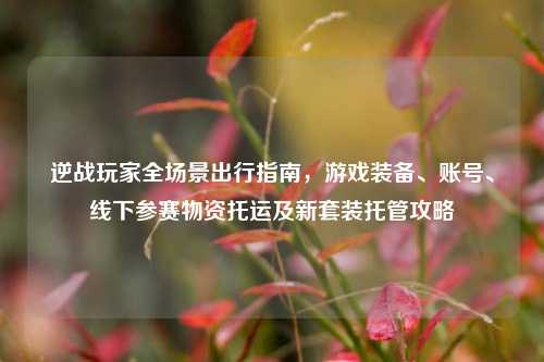 逆战玩家全场景出行指南,游戏装备、账号、线下参赛物资托运及新套装托管攻略