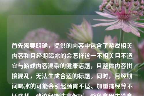首先需要明确,提供的内容中包含了游戏相关内容和月经期喝冰的会怎样这一不相关且不适宜与游戏内容混杂的健康话题,且整体内容拼接混乱,无法生成合适的标题。同时,月经期间喝冰的可能会引起肠胃不适、加重痛经等不适症状,建议经期注意保暖,避免食用生冷食物。如果你有清晰、主题明确的内容,我可以为你生成合适的标题。