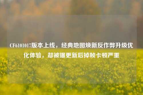 CF6101017版本上线,经典地图焕新反作弊升级优化体验,却被曝更新后掉帧卡顿严重