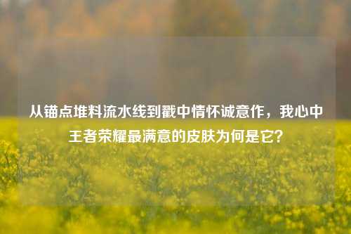 从锚点堆料流水线到戳中情怀诚意作，我心中王者荣耀最满意的皮肤为何是它？