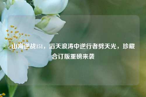 山海逆战151,滔天浪涛中逆行者劈天光,珍藏合订版重磅来袭
