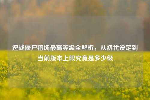 逆战僵尸猎场最高等级全解析,从初代设定到当前版本上限究竟是多少级