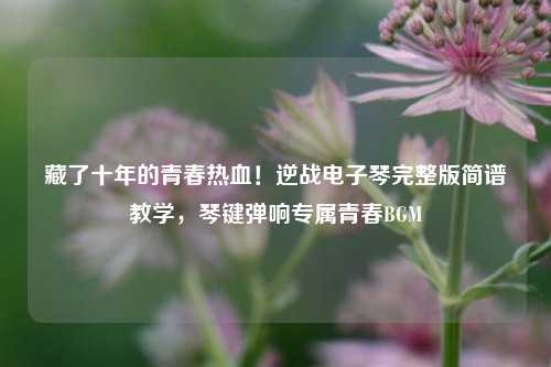 藏了十年的青春热血!逆战电子琴完整版简谱教学,琴键弹响专属青春BGM