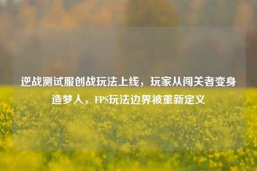 逆战测试服创战玩法上线,玩家从闯关者变身造梦人,FPS玩法边界被重新定义