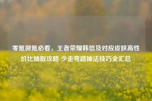 零氪微氪必看,王者荣耀韩信及对应皮肤高性价比抽取攻略 少走弯路抽法技巧全汇总