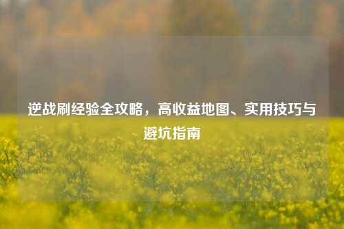 逆战刷经验全攻略，高收益地图、实用技巧与避坑指南