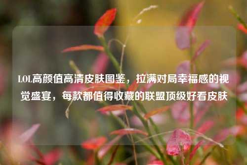 LOL高颜值高清皮肤图鉴,拉满对局幸福感的视觉盛宴,每款都值得收藏的联盟顶级好看皮肤