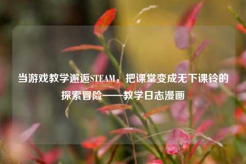 当游戏教学邂逅STEAM，把课堂变成无下课铃的探索冒险——教学日志漫画