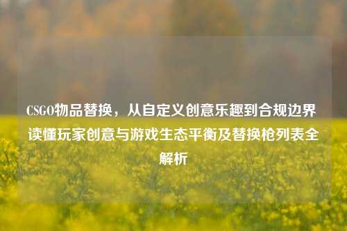 CSGO物品替换,从自定义创意乐趣到合规边界 读懂玩家创意与游戏生态平衡及替换枪列表全解析