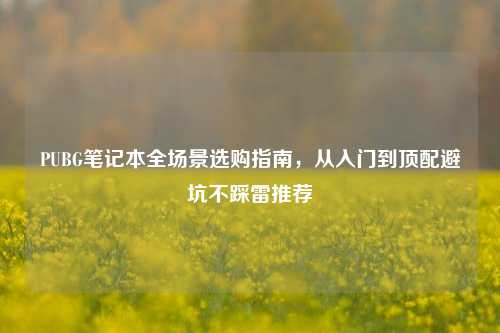 PUBG笔记本全场景选购指南，从入门到顶配避坑不踩雷推荐