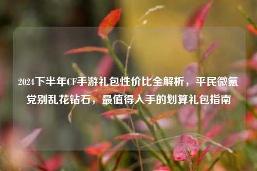 2024下半年CF手游礼包性价比全解析,平民微氪党别乱花钻石,最值得入手的划算礼包指南