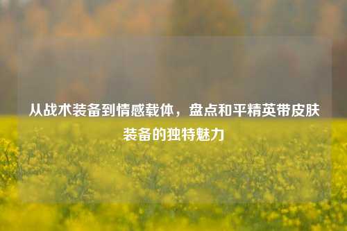 从战术装备到情感载体，盘点和平精英带皮肤装备的独特魅力