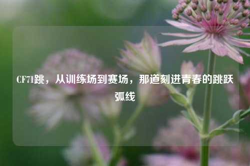 CF71跳，从训练场到赛场，那道刻进青春的跳跃弧线