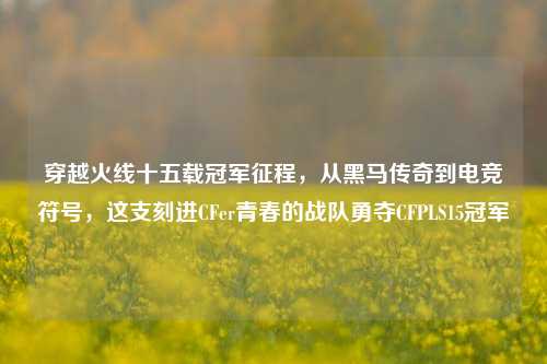 穿越火线十五载冠军征程，从黑马传奇到电竞符号，这支刻进CFer青春的战队勇夺CFPLS15冠军