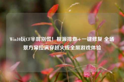 Win10玩CF半屏别慌!根源排查+一键修复 全场景方案拉满穿越火线全屏游戏体验