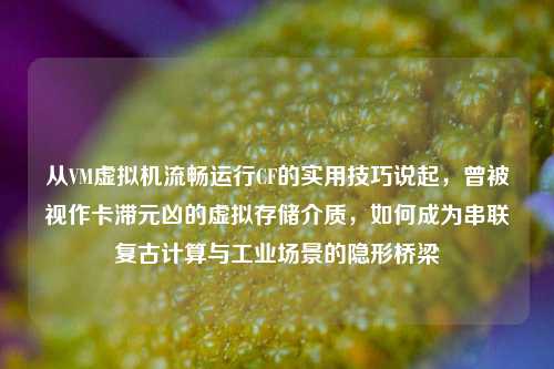 从VM虚拟机流畅运行CF的实用技巧说起,曾被视作卡滞元凶的虚拟存储介质,如何成为串联复古计算与工业场景的隐形桥梁