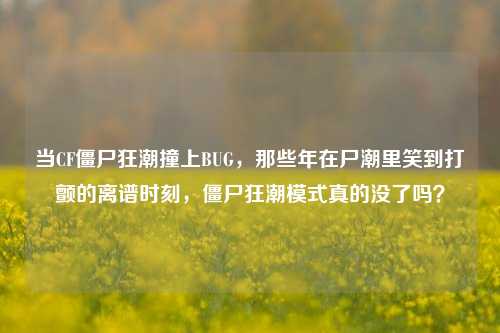 当CF僵尸狂潮撞上BUG,那些年在尸潮里笑到打颤的离谱时刻,僵尸狂潮模式真的没了吗?