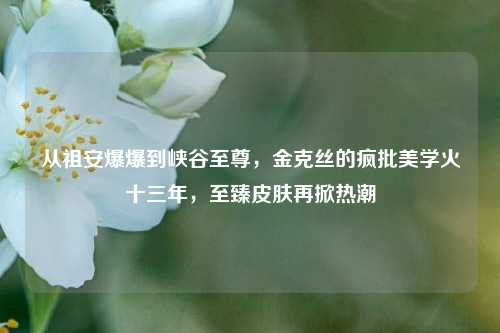 从祖安爆爆到峡谷至尊,金克丝的疯批美学火十三年,至臻皮肤再掀热潮