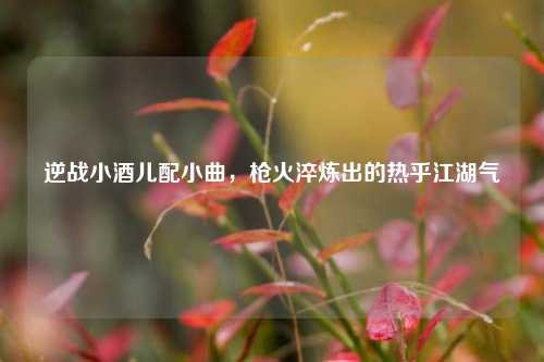逆战小酒儿配小曲,枪火淬炼出的热乎江湖气
