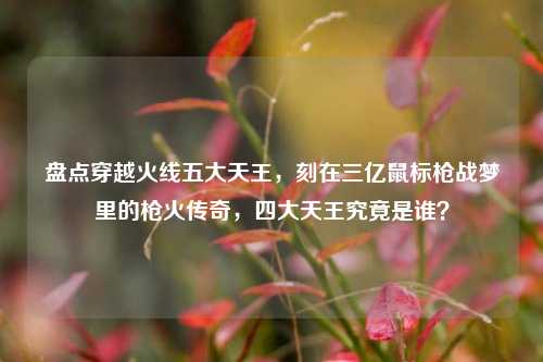 盘点穿越火线五大天王，刻在三亿鼠标枪战梦里的枪火传奇，四大天王究竟是谁？