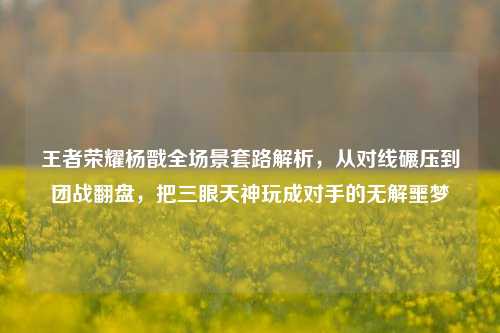 王者荣耀杨戬全场景套路解析,从对线碾压到团战翻盘,把三眼天神玩成对手的无解噩梦