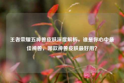 王者荣耀五神兽皮肤深度解析，谁是你心中最佳神兽，哪款神兽皮肤最好用？