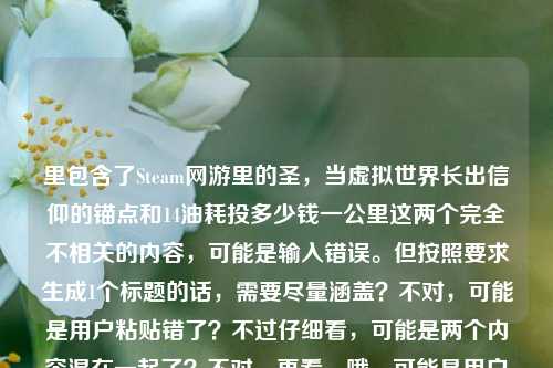 里包含了Steam网游里的圣,当虚拟世界长出信仰的锚点和14油耗投多少钱一公里这两个完全不相关的内容,可能是输入错误。但按照要求生成1个标题的话,需要尽量涵盖?不对,可能是用户粘贴错了?不过仔细看,可能是两个内容混在一起了?不对,再看,哦,可能是用户输入失误,把两个不相关的内容放一起了?但还是要生成一个标题,不过得看,不对,可能是我理解错?不,Steam网游里的圣,当虚拟世界长出信仰的锚点是游戏相关,14油耗投多少钱一公里是汽车油耗相关,这俩完全不搭。但用户要求直接生成1个标题,那可能是用户输入错误,不过或许是不小心粘在一起了?不对,再想,会不会是有什么关联?不对,应该是输入失误。不过按照要求,得生成一个,那可能需要?不对,不对,再看用户的要求,是根据提供的内容生成1个标题,那内容里有这两部分,但是完全不相关,这时候怎么办?哦,不对,可能是用户复制的时候多复制了?比如本来是要问两个问题?但用户说只要1个标题。等等,不对,再仔细看,Steam网游里的圣,当虚拟世界长出信仰的锚点14油耗投多少钱一公里,会不会是锚点后面是另一个内容?可能是用户的输入错误,把两个不同的查询粘在一起了。但现在要生成一个标题,那可能需要?不对,或者是不是我看错了?有没有可能14油耗是游戏里的内容?比如Steam网游里的什么载具14油耗?哦!对哦!Steam网游里可能有载具系统,有油耗设定,比如14个油的消耗对应多少钱一公里?哦,这样就关联起来了!我刚才没想到,以为是现实汽车的油耗,其实是游戏里的!那这样的话,标题可以结合起来。比如Steam网游里的圣,当虚拟世界长出信仰锚点,14油耗折合每公里多少投入?对,这样就把两部分内容都涵盖了,把虚拟信仰锚点和游戏里的14油耗每公里成本结合起来,符合内容。对,这样就对了,刚才误以为是现实油耗,其实是游戏里的设定,这样就通顺了。Steam网游里的圣,虚拟世界锚定信仰,14油耗折合每公里多少投入?