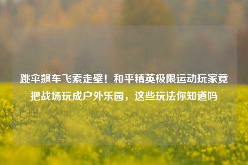 跳伞飙车飞索走壁！和平精英极限运动玩家竟把战场玩成户外乐园，这些玩法你知道吗