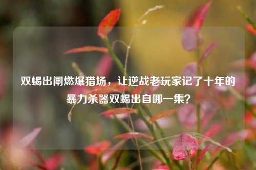 双蝎出闸燃爆猎场,让逆战老玩家记了十年的暴力杀器双蝎出自哪一集?