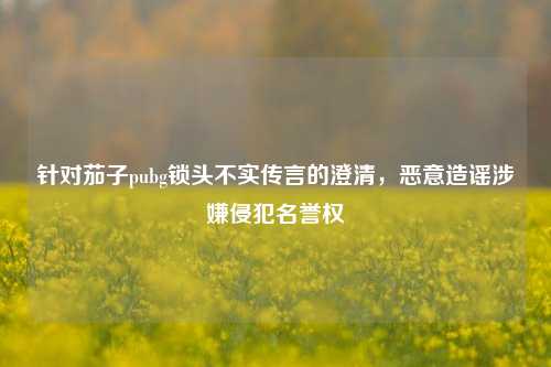 针对茄子pubg锁头不实传言的澄清,恶意造谣涉嫌侵犯名誉权