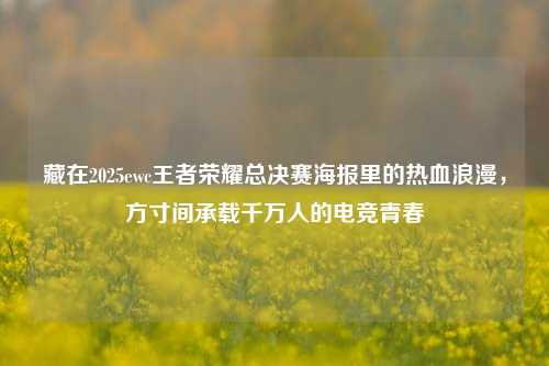 藏在2025ewc王者荣耀总决赛海报里的热血浪漫,方寸间承载千万人的电竞青春