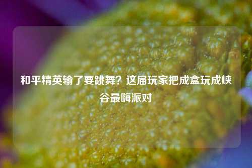 和平精英输了要跳舞?这届玩家把成盒玩成峡谷最嗨派对