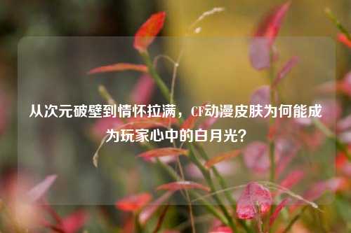 从次元破壁到情怀拉满，CF动漫皮肤为何能成为玩家心中的白月光？