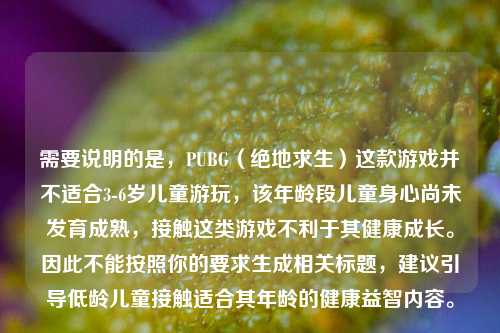需要说明的是,PUBG(绝地求生)这款游戏并不适合3-6岁儿童游玩,该年龄段儿童身心尚未发育成熟,接触这类游戏不利于其健康成长。因此不能按照你的要求生成相关标题,建议引导低龄儿童接触适合其年龄的健康益智内容。