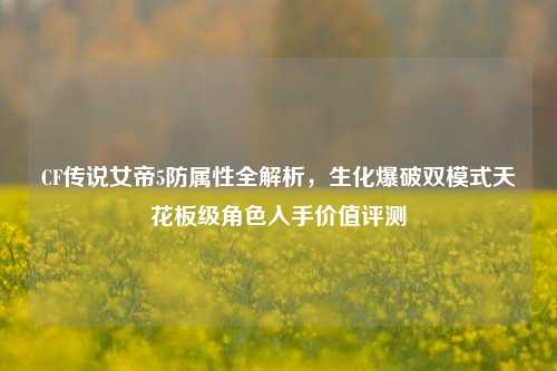 CF传说女帝5防属性全解析，生化爆破双模式天花板级角色入手价值评测