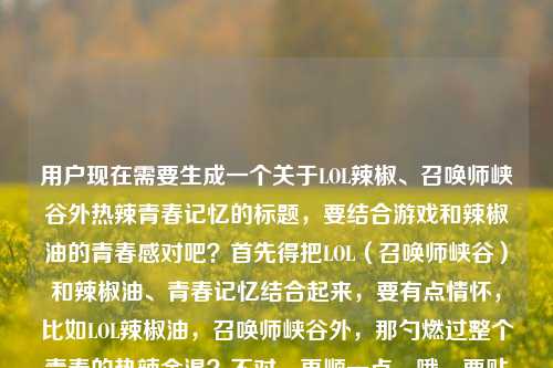 用户现在需要生成一个关于LOL辣椒、召唤师峡谷外热辣青春记忆的标题，要结合游戏和辣椒油的青春感对吧？首先得把LOL（召唤师峡谷）和辣椒油、青春记忆结合起来，要有点情怀，比如LOL辣椒油，召唤师峡谷外，那勺燃过整个青春的热辣余温？不对，再顺一点，哦，要贴合内容，就是LOL辣椒油，召唤师峡谷外，那勺燃爆青春的热辣记忆？不对，等下，用户给的元素是LOL辣椒，召唤师峡谷外，燃爆青春的热辣记忆，lol辣椒油，要更顺，有记忆点，哦，对，LOL辣椒油，召唤师峡谷外，那勺燃烫青春的热辣旧时光？不对，不对，再贴合，哦，不对，用户要直接一个，哦，等下，要把核心元素都放，召唤师峡谷、LOL辣椒油、青春热辣记忆，哦，有了，LOL辣椒油，召唤师峡谷外，那勺燃爆青春的热辣记忆？不对，会不会太直白？不对，再润色下？不，不对，要准确，哦，不对，等下，是不是更有代入感？比如开黑佐餐的LOL辣椒油，召唤师峡谷外，那勺燃爆青春的热辣记忆？不对，用户没说开黑佐餐？哦，不对，用户给的内容是LOL辣椒，召唤师峡谷外，那勺燃爆青春的热辣记忆lol辣椒油，哦，对，核心是LOL辣椒油，关联召唤师峡谷（LOL游戏），青春的热辣记忆，那直接精准点，哦，不对，要一个标题，就，LOL辣椒油，召唤师峡谷外，那勺燃爆青春的热辣记忆？不对，等下，会不会重复？哦，不对，再顺一点，哦，那勺LOL辣椒油，藏在召唤师峡谷外的燃辣青春记忆？哦，这个好像更顺？不对，等下，再想想，哪个更好？哦，不对，用户要直接生成1个，要贴合内容，有情怀，把元素都涵盖，LOL（召唤师峡谷）、辣椒油、青春热辣记忆。哦，对，LOL辣椒油，召唤师峡谷外，那勺燃爆青春的热辣记忆其实就可以？不对，等下，会不会更有温度？哦，不对，就这个？不对，等下，再调整，哦，不，就准确对应，哦，不对，等下，用户给的内容里的元素都要有，对，就，LOL辣椒油，召唤师峡谷外，那勺燃爆青春的热辣记忆？不对，等下，会不会太普通？哦，不对，要贴合，不要加多余的，因为用户给的内容就是这些，不要瞎加开黑什么的，万一不对呢？哦，对，就直接把核心整合，哦，不对，等下，再看，用户说LOL辣椒，召唤师峡谷外，那勺燃爆青春的热辣记忆lol辣椒油，哦，核心主体是LOL辣椒油，场景是召唤师峡谷（LOL游戏）之外，内核是燃爆青春的热辣记忆，所以标题就，LOL辣椒油，召唤师峡谷外，那勺燃爆青春的热辣记忆。对，就这个，刚好涵盖所有元素，也通顺，有情怀点。LOL辣椒油，召唤师峡谷外，那勺燃爆青春的热辣记忆