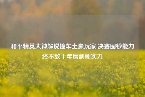 和平精英大神解说撞车土豪玩家 决赛圈钞能力终不敌十年磨剑硬实力