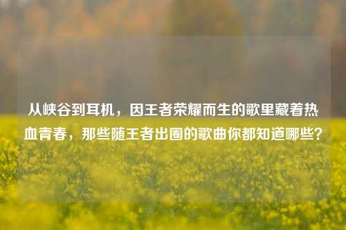 从峡谷到耳机，因王者荣耀而生的歌里藏着热血青春，那些随王者出圈的歌曲你都知道哪些？