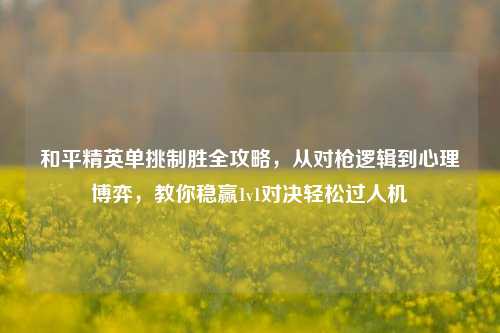 和平精英单挑制胜全攻略，从对枪逻辑到心理博弈，教你稳赢1v1对决轻松过人机