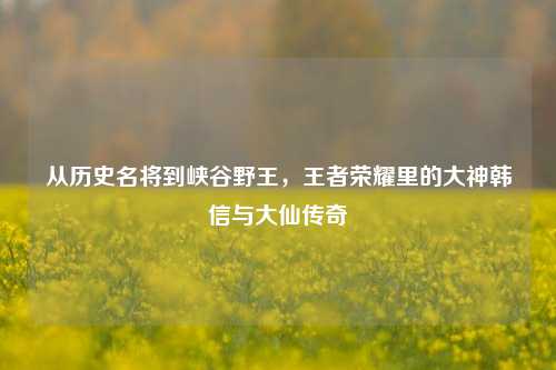 从历史名将到峡谷野王，王者荣耀里的大神韩信与大仙传奇
