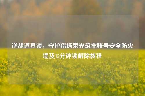 逆战道具锁，守护猎场荣光筑牢账号安全防火墙及15分钟锁解除教程