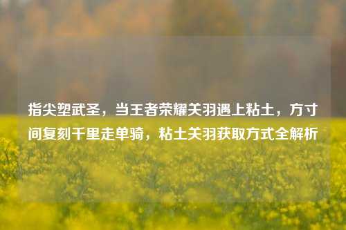 指尖塑武圣，当王者荣耀关羽遇上粘土，方寸间复刻千里走单骑，粘土关羽获取方式全解析