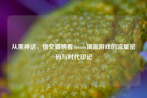 从黑神话，悟空霸榜看Steam顶流游戏的流量密码与时代印记