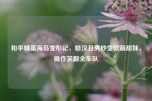 和平精英海岛变形记,糙汉丑男秒变软萌甜妹,操作笑翻全车队
