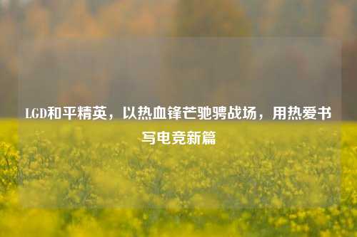 LGD和平精英,以热血锋芒驰骋战场,用热爱书写电竞新篇