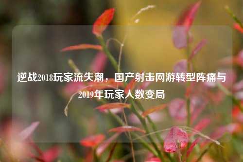 逆战2018玩家流失潮，国产射击网游转型阵痛与2019年玩家人数变局