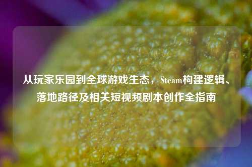 从玩家乐园到全球游戏生态，Steam构建逻辑、落地路径及相关短视频剧本创作全指南